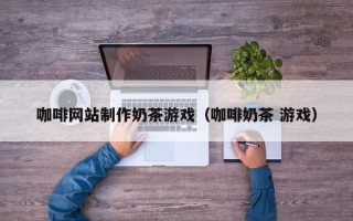惠东咖啡网站制作奶茶游戏（咖啡奶茶 游戏）