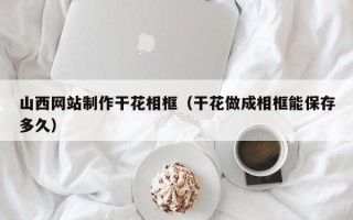 惠东山西网站制作干花相框（干花做成相框能保存多久）
